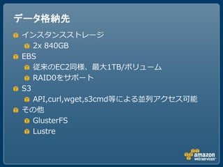 データ格納先
インスタンスストレージ
   2x 840GB
EBS
   従来のEC2同様、最大1TB/ボリューム
   RAID0をサポート
S3
   API,curl,wget,s3cmd等による並列アクセス可能
その他
   GlusterFS
   Lustre
 