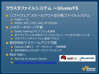 クラスタファイルシステム ～GlusterFS
 ソフトウェア スケールアウト型分散ファイルシステム
   FUSEベース
   POSIX, NFS, CIFS, DAV, HTTPS対応
 メタデータサーバ不要
   Elastic hashingアルゴリズムを採用
   全クライアントは 目的のファイルがどのノードにあるか知っている
   クライアントがファイルに直接アクセス
 数百PBまでスケールアウト可能
   Failoverに備えて、データのミラー・同期複製
   並列性能向上のためデータストライピング
 Red Hatへ
   Red Hat to Acquire Gluster
   http://www.redhat.com/promo/storage/
 