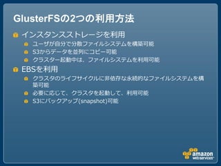 GlusterFSの2つの利用方法
 インスタンスストレージを利用
  ユーザが自分で分散ファイルシステムを構築可能
  S3からデータを並列にコピー可能
  クラスター起動中は、ファイルシステムを利用可能
 EBSを利用
  クラスタのライフサイクルに非依存な永続的なファイルシステムを構
  築可能
  必要に応じて、クラスタを起動して、利用可能
  S3にバックアップ(snapshot)可能
 