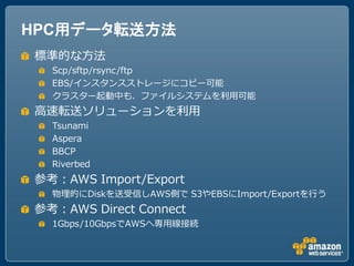 HPC用データ転送方法
標準的な方法
  Scp/sftp/rsync/ftp
  EBS/インスタンスストレージにコピー可能
  クラスター起動中も、ファイルシステムを利用可能
高速転送ソリューションを利用
  Tsunami
  Aspera
  BBCP
  Riverbed
参考：AWS Import/Export
  物理的にDiskを送受信しAWS側で S3やEBSにImport/Exportを行う
参考：AWS Direct Connect
  1Gbps/10GbpsでAWSへ専用線接続
 