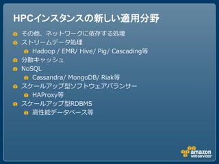 HPCインスタンスの新しい適用分野
その他、ネットワークに依存する処理
ストリームデータ処理
   Hadoop / EMR/ Hive/ Pig/ Cascading等
分散キャッシュ
NoSQL
   Cassandra/ MongoDB/ Riak等
スケールアップ型ソフトウェアバランサー
   HAProxy等
スケールアップ型RDBMS
   高性能データベース等
 