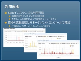 利用料金
Spotインスタンスも利用可能
 低額にHPCインスタンスを利用可能
 ただし、入札価格によっては突然シャットダウン
価格の変動履歴はマネージメントコンソールで確認
 一般的に、リザーブドインスタンスが目安
 