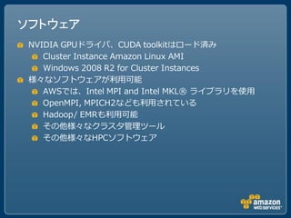 ソフトウェア
 NVIDIA GPUドライバ、CUDA toolkitはロード済み
    Cluster Instance Amazon Linux AMI
    Windows 2008 R2 for Cluster Instances
 様々なソフトウェアが利用可能
    AWSでは、Intel MPI and Intel MKL® ライブラリを使用
    OpenMPI, MPICH2なども利用されている
    Hadoop/ EMRも利用可能
    その他様々なクラスタ管理ツール
    その他様々なHPCソフトウェア
 
