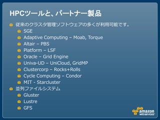 HPCツールと、パートナー製品
従来のクラスタ管理ソフトウェアの多くが利用可能です。
  SGE
  Adaptive Computing – Moab, Torque
  Altair – PBS
  Platform – LSF
  Oracle – Grid Engine
  Univa-UD – UniCloud, GridMP
  Clustercorp – Rocks+Rolls
  Cycle Computing – Condor
  MIT - Starcluster
並列ファイルシステム
  Gluster
  Lustre
  GFS
 