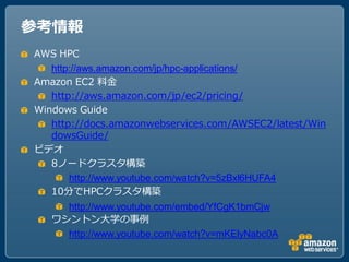 参考情報
AWS HPC
   http://aws.amazon.com/jp/hpc-applications/
Amazon EC2 料金
   http://aws.amazon.com/jp/ec2/pricing/
Windows Guide
   http://docs.amazonwebservices.com/AWSEC2/latest/Win
   dowsGuide/
ビデオ
   8ノードクラスタ構築
       http://www.youtube.com/watch?v=5zBxl6HUFA4
   10分でHPCクラスタ構築
     http://www.youtube.com/embed/YfCgK1bmCjw
   ワシントン大学の事例
     http://www.youtube.com/watch?v=mKElyNabc0A
 