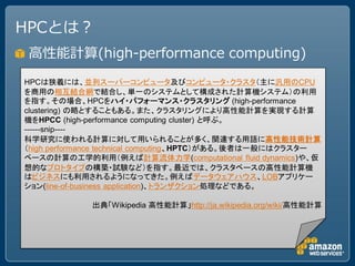 HPCとは？
 高性能計算(high-performance computing)
HPCは狭義には、並列スーパーコンピュータ及びコンピュータ・クラスタ（主に汎用のCPU
を商用の相互結合網で結合し、単一のシステムとして構成された計算機システム）の利用
を指す。その場合、HPCをハイ・パフォーマンス・クラスタリング (high-performance
clustering) の略とすることもある。また、クラスタリングにより高性能計算を実現する計算
機をHPCC (high-performance computing cluster) と呼ぶ。
------snip----
科学研究に使われる計算に対して用いられることが多く、関連する用語に高性能技術計算
（high performance technical computing、HPTC）がある。後者は一般にはクラスター
ベースの計算の工学的利用（例えば計算流体力学(computational fluid dynamics)や、仮
想的なプロトタイプの構築・試験など）を指す。最近では、クラスタベースの高性能計算機
はビジネスにも利用されるようになってきた。例えばデータウェアハウス、LOBアプリケー
ション(line-of-business application)、トランザクション処理などである。

             出典「Wikipedia 高性能計算」http://ja.wikipedia.org/wiki/高性能計算
 