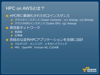 HPC on AWSとは？
 HPC用に最適化されたEC2インスタンス
  クラスタインスタンス Cluster Compute : cc1.4xlarge, cc2.8xlarge
  クラスタGPUインスタンス Cluster GPU: cg1.4xlarge
 高性能ネットワーク
  低遅延
  広帯域
 密結合な並列HPCアプリケーションを念頭に設計
  マルチコア、メニイコア、とそのハイブリッド
  MPI、OpenMP、Fortran-90, CUDA等
 