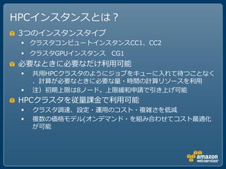 HPCインスタンスとは？
3つのインスタンスタイプ
  クラスタコンピュートインスタンスCC1、CC2
  クラスタGPUインスタンス CG1
必要なときに必要なだけ利用可能
    共用HPCクラスタのようにジョブをキューに入れて待つことなく
     、計算が必要なときに必要な量・時間の計算リソースを利用
    注）初期上限は8ノード。上限緩和申請で引き上げ可能
HPCクラスタを従量課金で利用可能
    クラスタ調達、設定・運用のコスト・複雑さを低減
    複数の価格モデル(オンデマンド・を組み合わせてコスト最適化
     が可能
 