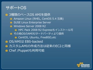 サポートOS
 3種類のベースOS AMIを提供
  Amazon Linux (RHEL, CentOS 5.4 互換)
  SUSE Linux Enterprise Server
  Windows Server 2008 R2
     HPC Pack 2008 R2 Expressもインストール可
  その他OSのAMIもサードパーティより提供
     CentOS, Ubuntu, FreeBSD,etc
 OS/AMIは EBS-backed
 カスタムAMIの作成方法は従来のEC2と同様
 Chef /Puppetも利用可能
 