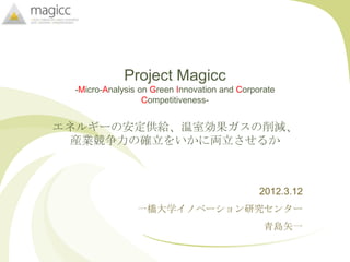 Project Magicc
 -Micro-Analysis on Green Innovation and Corporate
                  Competitiveness-


エネルギーの安定供給、温室効果ガスの削減、
  産業競争力の確立をいかに両立させるか



                                              2012.3.12
                一橋大学イノベーション研究センター
                                               青島矢一
 