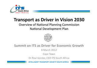 Transport	
  as	
  Driver	
  in	
  Vision	
  2030	
  
    Overview	
  of	
  Na,onal	
  Planning	
  Commission	
  	
  
           Na,onal	
  Development	
  Plan	
  	
  



Summit	
  on	
  ITS	
  as	
  Driver	
  for	
  Economic	
  Growth	
  
                              8	
  March	
  2012	
  
                                Cape	
  Town	
  
             Dr	
  Paul	
  Vorster,	
  CEO	
  ITS	
  South	
  Africa	
  
 