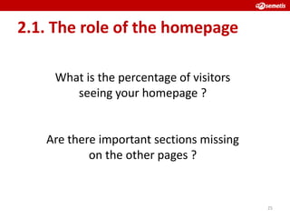 2.1. The role of the homepage

    What is the percentage of visitors
       seeing your homepage ?


   Are there important sections missing
           on the other pages ?


                                          25
 