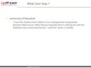 What User Says ?



     University of Maryland
      •      "I have the students learn Python in our undergraduate and graduate
             Semantic Web courses. Why? Because basically there's nothing else with the
             flexibility and as many web libraries," said Prof. James A. Hendler.




Nom du fichier – à compléter   Management Presentation
 