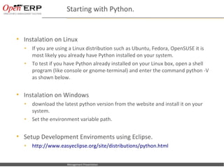Starting with Python.


     Instalation on Linux
      •      If you are using a Linux distribution such as Ubuntu, Fedora, OpenSUSE it is
             most likely you already have Python installed on your system.
      •      To test if you have Python already installed on your Linux box, open a shell
             program (like console or gnome-terminal) and enter the command python -V
             as shown below.


     Instalation on Windows
      •      download the latest python version from the website and install it on your
             system.
      •      Set the environment variable path.


     Setup Development Enviroments using Eclipse.
      •      http://www.easyeclipse.org/site/distributions/python.html


Nom du fichier – à compléter   Management Presentation
 