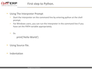 First step to Python.

     Using The Interpreter Prompt
      •      Start the interpreter on the command line by entering python at the shell
             prompt.
      •      For Windows users, you can run the interpreter in the command line if you
             have set the PATH variable appropriately.

      •      Ex.
                    print('Hello World')

     Using Source file.

     Indentation



Nom du fichier – à compléter   Management Presentation
 