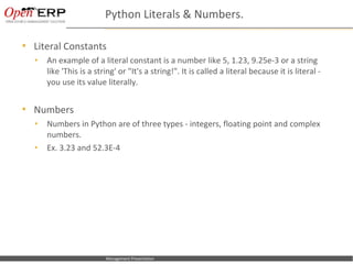 Python Literals & Numbers.

   Literal Constants
    •      An example of a literal constant is a number like 5, 1.23, 9.25e-3 or a string
           like 'This is a string' or "It's a string!". It is called a literal because it is literal -
           you use its value literally.


   Numbers
    •      Numbers in Python are of three types - integers, floating point and complex
           numbers.
    •      Ex. 3.23 and 52.3E-4




Nom du fichier – à compléter   Management Presentation
 