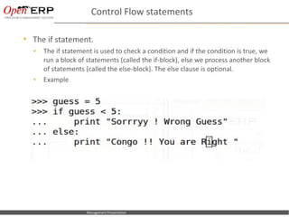 Control Flow statements

      The if statement.
        •     The if statement is used to check a condition and if the condition is true, we
              run a block of statements (called the if-block), else we process another block
              of statements (called the else-block). The else clause is optional.
        •     Example




Nom du fichier – à compléter   Management Presentation
 