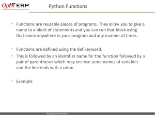 Python Functions


     Functions are reusable pieces of programs. They allow you to give a
      name to a block of statements and you can run that block using
      that name anywhere in your program and any number of times.

     Functions are defined using the def keyword.
     This is followed by an identifier name for the function followed by a
      pair of parentheses which may enclose some names of variables
      and the line ends with a colon.

     Example




Nom du fichier – à compléter   Management Presentation
 