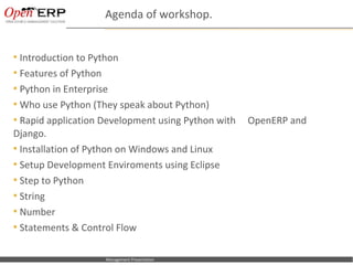 Agenda of workshop.


 Introduction to Python
 Features of Python
 Python in Enterprise
 Who use Python (They speak about Python)
 Rapid application Development using Python with          OpenERP and
Django.
 Installation of Python on Windows and Linux
 Setup Development Enviroments using Eclipse
 Step to Python
 String
 Number
 Statements & Control Flow


  Nom du fichier – à compléter   Management Presentation
 