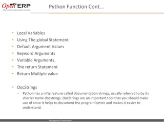 Python Function Cont...



     Local Variables
     Using The global Statement
     Default Argument Values
     Keyword Arguments
     Variable Arguments.
     The return Statement
     Return Multiple value

     DocStrings
      •     Python has a nifty feature called documentation strings, usually referred to by its
            shorter name docstrings. DocStrings are an important tool that you should make
            use of since it helps to document the program better and makes it easier to
            understand.


Nom du fichier – à compléter   Management Presentation
 