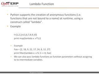 Lambda Function

     Python supports the creation of anonymous functions (i.e.
      functions that are not bound to a name) at runtime, using a
      construct called "lambda".
     Example

             l=[1,2,3,4,5,6,7,8,9,10]
             print map(lambda x: x*5,l)

      •      Example
             Foo = [2, 18, 9, 22, 17, 24, 8, 12, 27]
             print filter(lambda x: x % 3 == 0, foo)
      •      We can also pass lambda functions as function parameters without assigning
             to to intermediate variables.



Nom du fichier – à compléter   Management Presentation
 