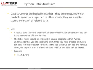 Python Data Structures

       Data structures are basically just that - they are structures which
        can hold some data together. In other words, they are used to
        store a collection of related data.

       List
        •     A list is a data structure that holds an ordered collection of items i.e. you can
              store a sequence of items in a list.
        •     The list of items should be enclosed in square brackets so that Python
              understands that you are specifying a list. Once you have created a list, you
              can add, remove or search for items in the list. Since we can add and remove
              items, we say that a list is a mutable data type i.e. this type can be altered.
        •     Example
              o [1,2,3, 'a']




Nom du fichier – à compléter     Management Presentation
 