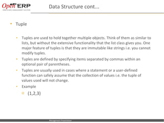 Data Structure cont...

   Tuple

    •      Tuples are used to hold together multiple objects. Think of them as similar to
           lists, but without the extensive functionality that the list class gives you. One
           major feature of tuples is that they are immutable like strings i.e. you cannot
           modify tuples.
    •      Tuples are defined by specifying items separated by commas within an
           optional pair of parentheses.
    •      Tuples are usually used in cases where a statement or a user-defined
           function can safely assume that the collection of values i.e. the tuple of
           values used will not change.
    •      Example
           o (1,2,3)




Nom du fichier – à compléter   Management Presentation
 