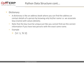 Python Data Structure cont...

     Dictionary
      •      A dictionary is like an address-book where you can find the address or
             contact details of a person by knowing only his/her name i.e. we associate
             keys (name) with values (details).
      •      Note that the key must be unique just like you cannot find out the correct
             information if you have two persons with the exact same name.
      •      Example
             o {'a': 1, 'b':2}




Nom du fichier – à compléter   Management Presentation
 