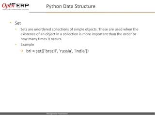 Python Data Structure

   Set
    •      Sets are unordered collections of simple objects. These are used when the
           existence of an object in a collection is more important than the order or
           how many times it occurs.
    •      Example
           o bri = set(['brazil', 'russia', 'india'])




Nom du fichier – à compléter   Management Presentation
 