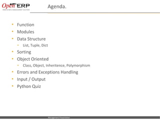 Agenda.


     Function
     Modules
     Data Structure
      •      List, Tuple, Dict
     Sorting
     Object Oriented
      •      Class, Object, Inheritence, Polymorphism
     Errors and Exceptions Handling
     Input / Output
     Python Quiz




Nom du fichier – à compléter     Management Presentation
 