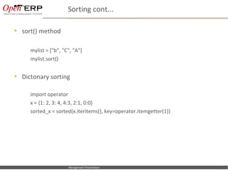 Sorting cont...

   sort() method

           mylist = ["b", "C", "A"]
           mylist.sort()


   Dictonary sorting

           import operator
           x = {1: 2, 3: 4, 4:3, 2:1, 0:0}
           sorted_x = sorted(x.iteritems(), key=operator.itemgetter(1))




Nom du fichier – à compléter   Management Presentation
 