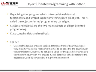 Object Oriented Programming with Python

     Organizing your program which is to combine data and
      functionality and wrap it inside something called an object. This is
      called the object oriented programming paradigm.
     Classes and objects are the two main aspects of object oriented
      programming.
     Class contains data and methods.

     The self
      •      Class methods have only one specific difference from ordinary functions -
             they must have an extra first name that has to be added to the beginning of
             the parameter list, but you do not give a value for this parameter when you
             call the method, Python will provide it. This particular variable refers to the
             object itself, and by convention, it is given the name self.




Nom du fichier – à compléter    Management Presentation
 