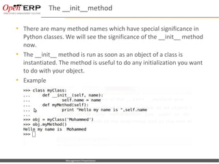 The __init__method

     There are many method names which have special significance in
      Python classes. We will see the significance of the __init__ method
      now.
     The __init__ method is run as soon as an object of a class is
      instantiated. The method is useful to do any initialization you want
      to do with your object.
     Example




Nom du fichier – à compléter       Management Presentation
 
