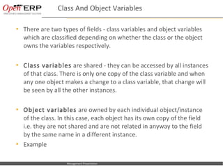 Class And Object Variables

     There are two types of fields - class variables and object variables
      which are classified depending on whether the class or the object
      owns the variables respectively.

     Class variables are shared - they can be accessed by all instances
      of that class. There is only one copy of the class variable and when
      any one object makes a change to a class variable, that change will
      be seen by all the other instances.

     Object variables are owned by each individual object/instance
      of the class. In this case, each object has its own copy of the field
      i.e. they are not shared and are not related in anyway to the field
      by the same name in a different instance.
     Example

Nom du fichier – à compléter     Management Presentation
 