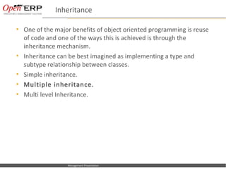 Inheritance

     One of the major benefits of object oriented programming is reuse
      of code and one of the ways this is achieved is through the
      inheritance mechanism.
     Inheritance can be best imagined as implementing a type and
      subtype relationship between classes.
     Simple inheritance.
     Multiple inheritance.
     Multi level Inheritance.




Nom du fichier – à compléter      Management Presentation
 