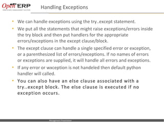 Handling Exceptions

     We can handle exceptions using the try..except statement.
     We put all the statements that might raise exceptions/errors inside
      the try block and then put handlers for the appropriate
      errors/exceptions in the except clause/block.
     The except clause can handle a single specified error or exception,
      or a parenthesized list of errors/exceptions. If no names of errors
      or exceptions are supplied, it will handle all errors and exceptions.
     If any error or wxception is not handeled then default python
      handler will called.
     You can also have an else clause associated with a
      try..except block. The else clause is executed if no
      exception occurs.




Nom du fichier – à compléter      Management Presentation
 