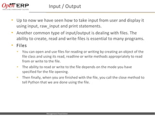 Input / Output

     Up to now we have seen how to take input from user and display it
      using input, raw_input and print statements.
     Another common type of input/output is dealing with files. The
      ability to create, read and write files is essential to many programs.
     Files
      •      You can open and use files for reading or writing by creating an object of the
             file class and using its read, readline or write methods appropriately to read
             from or write to the file.
      •      The ability to read or write to the file depends on the mode you have
             specified for the file opening.
      •      Then finally, when you are finished with the file, you call the close method to
             tell Python that we are done using the file.




Nom du fichier – à compléter   Management Presentation
 