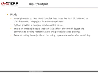 Input/Output

     Pickle
      •      when you want to save more complex data types like lists, dictionaries, or
             class instances, things get a lot more complicated.
      •      Python provides a standard module called pickle.
      •      This is an amazing module that can take almost any Python object and
             convert it to a string representation; this process is called pickling.
      •      Reconstructing the object from the string representation is called unpickling.




Nom du fichier – à compléter   Management Presentation
 