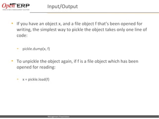 Input/Output

     If you have an object x, and a file object f that’s been opened for
      writing, the simplest way to pickle the object takes only one line of
      code:

      •      pickle.dump(x, f)


     To unpickle the object again, if f is a file object which has been
      opened for reading:

      •      x = pickle.load(f)




Nom du fichier – à compléter   Management Presentation
 