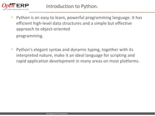 Introduction to Python.
     Python is an easy to learn, powerful programming language. It has
      efficient high-level data structures and a simple but effective
      approach to object-oriented
      programming.

     Python's elegant syntax and dynamic typing, together with its
      interpreted nature, make it an ideal language for scripting and
      rapid application development in many areas on most platforms.




Nom du fichier – à compléter   Management Presentation
 