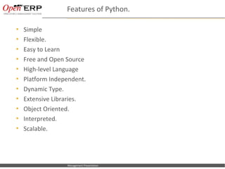 Features of Python.

     Simple
     Flexible.
     Easy to Learn
     Free and Open Source
     High-level Language
     Platform Independent.
     Dynamic Type.
     Extensive Libraries.
     Object Oriented.
     Interpreted.
     Scalable.




Nom du fichier – à compléter   Management Presentation
 