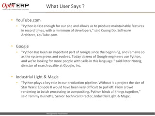 What User Says ?

    YouTube.com
      •     "Python is fast enough for our site and allows us to produce maintainable features
            in record times, with a minimum of developers," said Cuong Do, Software
            Architect, YouTube.com.


    Google
      •     "Python has been an important part of Google since the beginning, and remains so
            as the system grows and evolves. Today dozens of Google engineers use Python,
            and we're looking for more people with skills in this language." said Peter Norvig,
            director of search quality at Google, Inc.


    Industrial Light & Magic
      •     "Python plays a key role in our production pipeline. Without it a project the size of
            Star Wars: Episode II would have been very difficult to pull off. From crowd
            rendering to batch processing to compositing, Python binds all things together,"
            said Tommy Burnette, Senior Technical Director, Industrial Light & Magic.



Nom du fichier – à compléter   Management Presentation
 