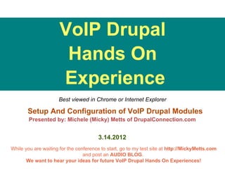 VoIP Drupal
                       Hands On
                      Experience
                     Best viewed in Chrome or Internet Explorer

       Setup And Configuration of VoIP Drupal Modules
        Presented by: Michele (Micky) Metts of DrupalConnection.com


                                        3.14.2012
While you are waiting for the conference to start, go to my test site at http://MickyMetts.com
                                 and post an AUDIO BLOG.
       We want to hear your ideas for future VoIP Drupal Hands On Experiences!
 