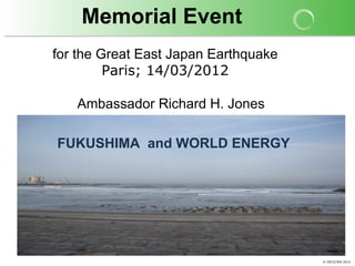 Memorial Event
for the Great East Japan Earthquake
         Paris; 14/03/2012

   Ambassador Richard H. Jones

FUKUSHIMA and WORLD ENERGY




                                      © OECD/IEA 2012
 