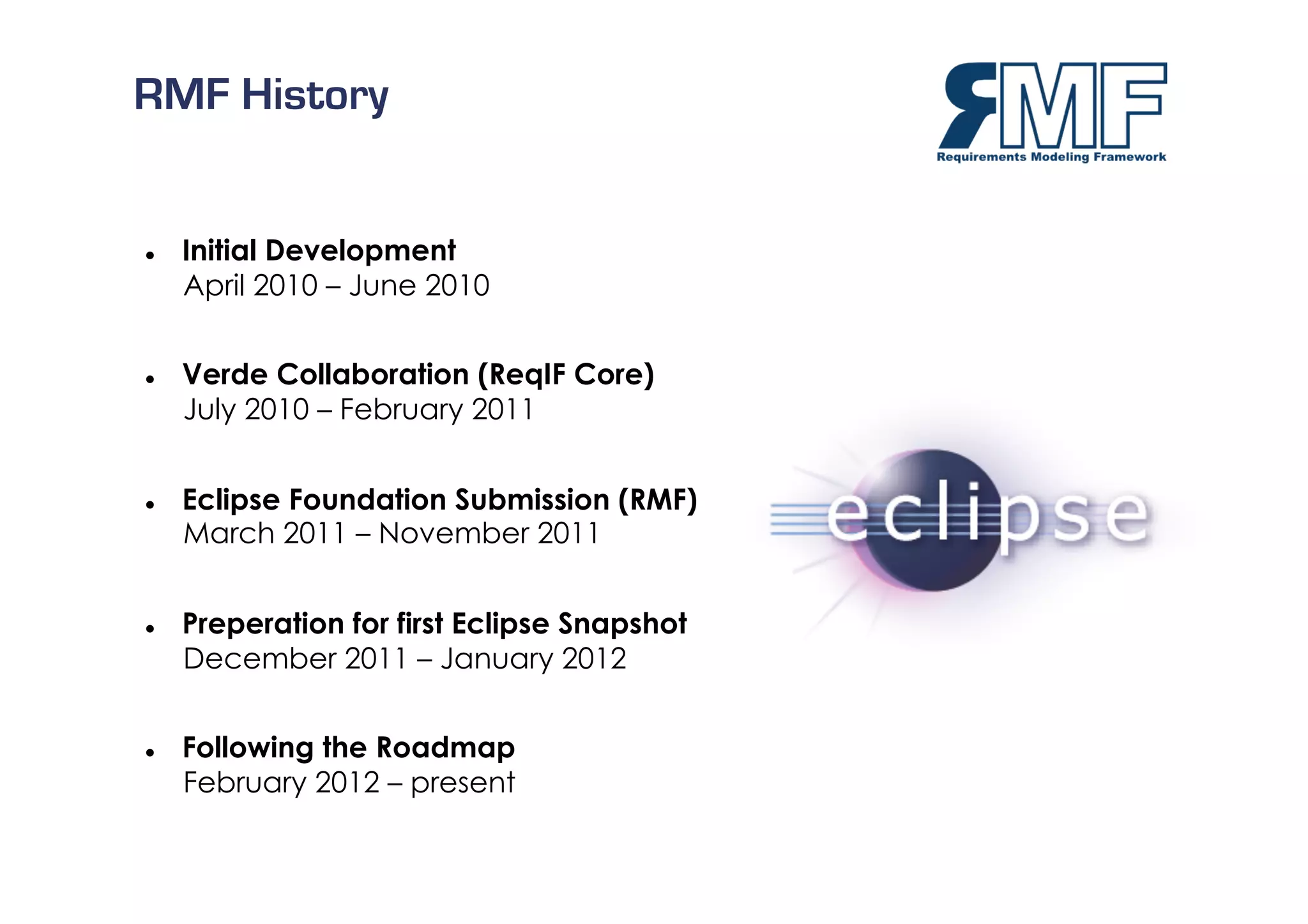 RMF History


    Initial Development
     April 2010 – June 2010


    Verde Collaboration (ReqIF Core)
     July 2010 – February 2011


    Eclipse Foundation Submission (RMF)
     March 2011 – November 2011


    Preperation for first Eclipse Snapshot
     December 2011 – January 2012


    Following the Roadmap
     February 2012 – present
                                              16/27
 
