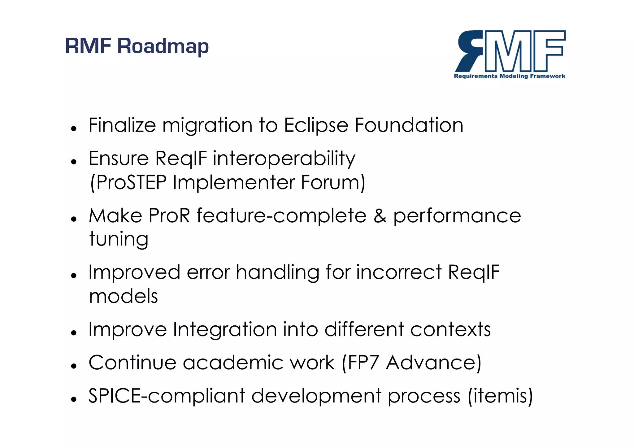 RMF Roadmap


    Finalize migration to Eclipse Foundation
    Ensure ReqIF interoperability
     (ProSTEP Implementer Forum)
    Make ProR feature-complete & performance
     tuning
    Improved error handling for incorrect ReqIF
     models
    Improve Integration into different contexts
    Continue academic work (FP7 Advance)
    SPICE-compliant development process (itemis) 18/27
 