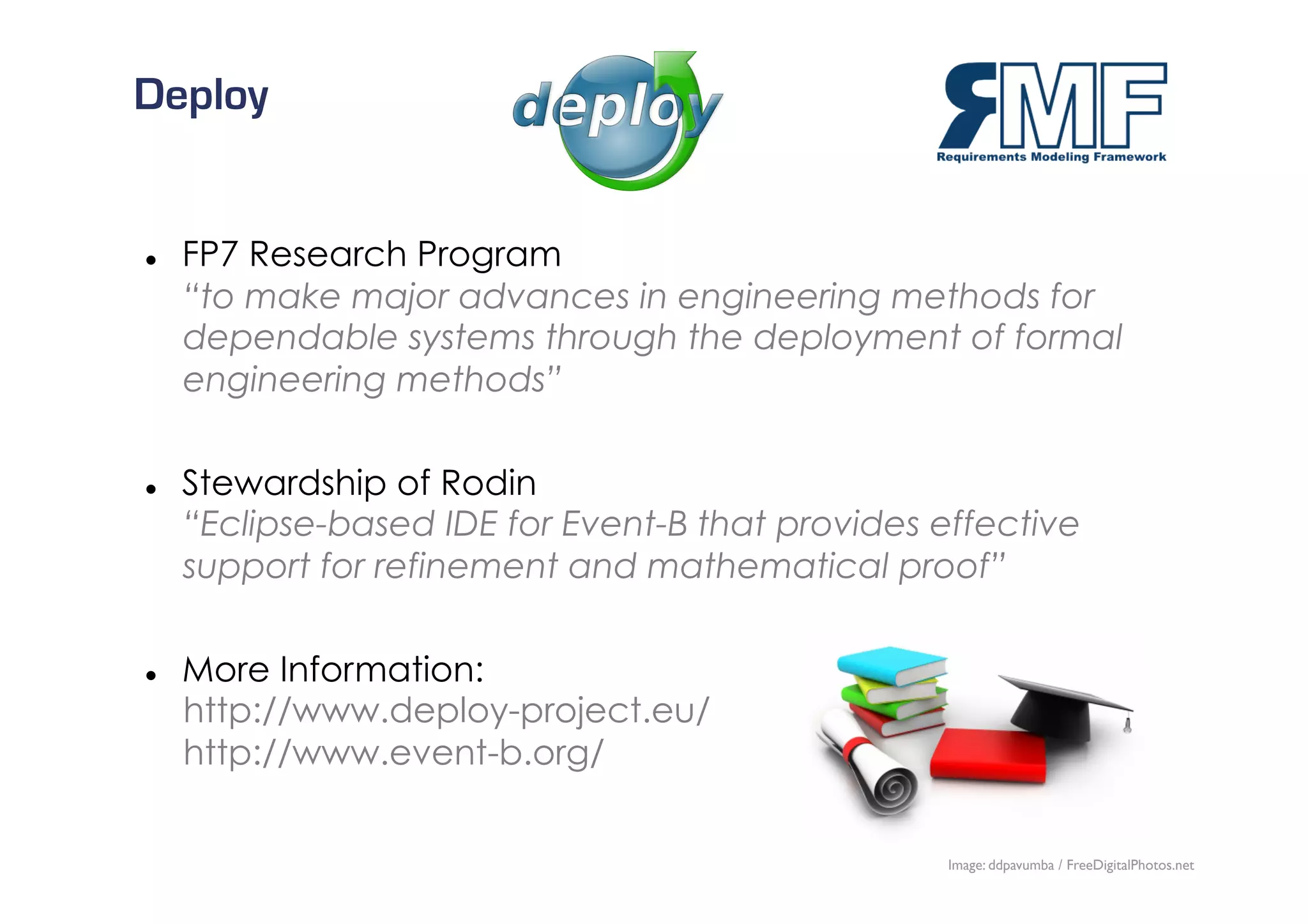 Deploy


    FP7 Research Program
     “to make major advances in engineering methods for
     dependable systems through the deployment of formal
     engineering methods”

    Stewardship of Rodin
     “Eclipse-based IDE for Event-B that provides effective
     support for refinement and mathematical proof”

    More Information:
     http://www.deploy-project.eu/
     http://www.event-b.org/

                                                                            25/27
                                                   Image: ddpavumba / FreeDigitalPhotos.net
 