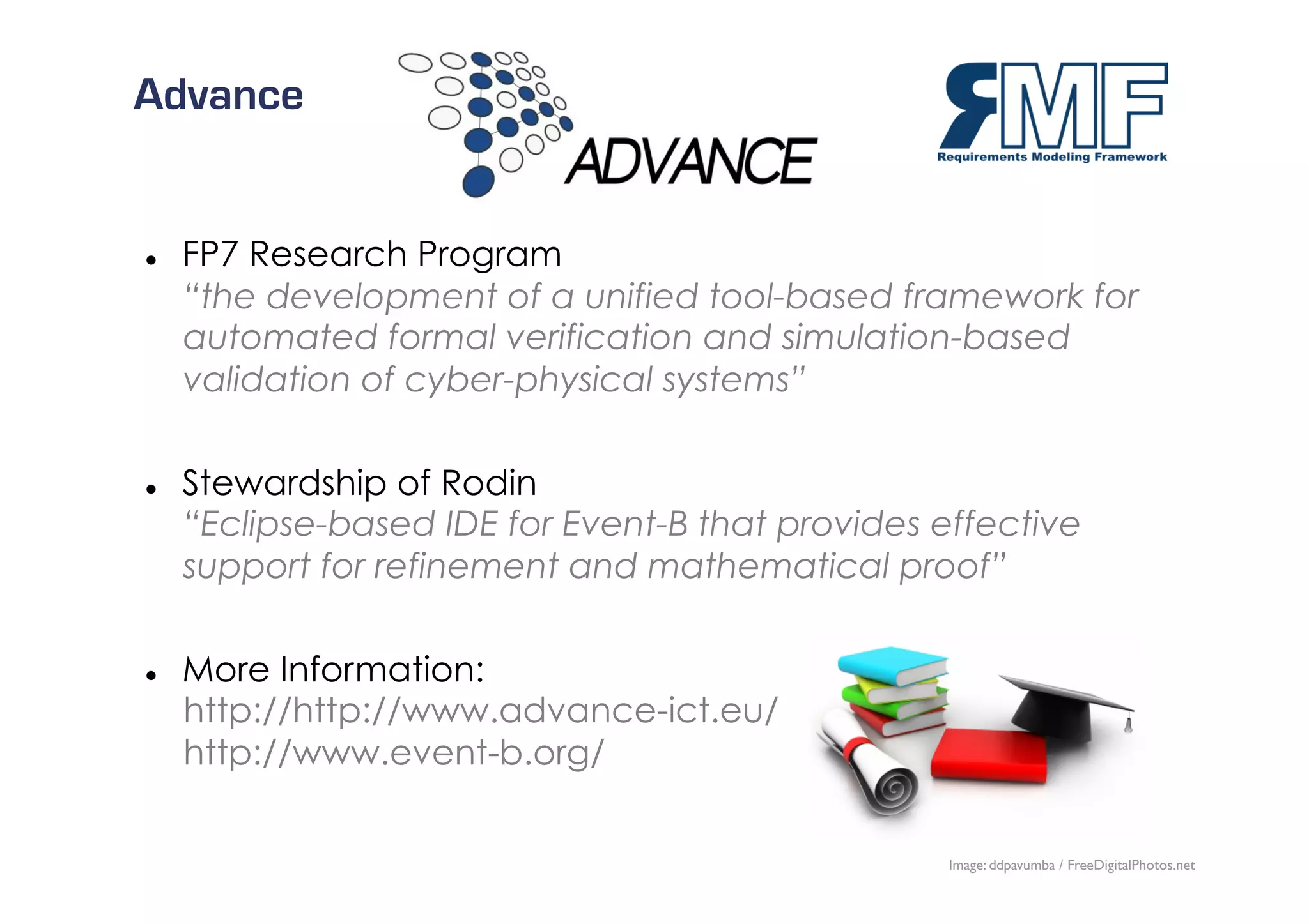 Advance


    FP7 Research Program
     “the development of a unified tool-based framework for
     automated formal verification and simulation-based
     validation of cyber-physical systems”

    Stewardship of Rodin
     “Eclipse-based IDE for Event-B that provides effective
     support for refinement and mathematical proof”

    More Information:
     http://http://www.advance-ict.eu/
     http://www.event-b.org/

                                                                            27/27
                                                   Image: ddpavumba / FreeDigitalPhotos.net
 
