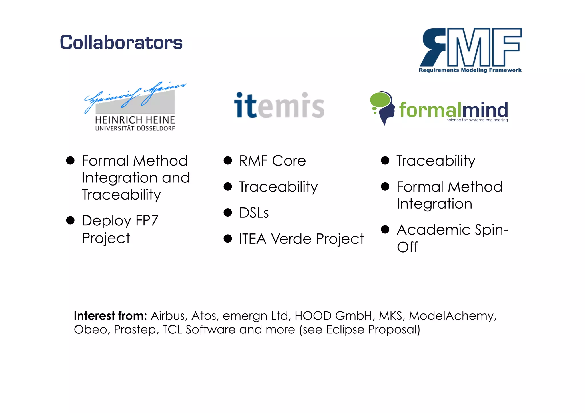 Collaborators




  Formal Method           RMF Core                Traceability
   Integration and
                           Traceability            Formal Method
   Traceability
                                                     Integration
                           DSLs
  Deploy FP7
                                                    Academic Spin-
   Project                 ITEA Verde Project
                                                     Off



 Interest from: Airbus, Atos, emergn Ltd, HOOD GmbH, MKS, ModelAchemy,
 Obeo, Prostep, TCL Software and more (see Eclipse Proposal)


                                                                         5/27
 