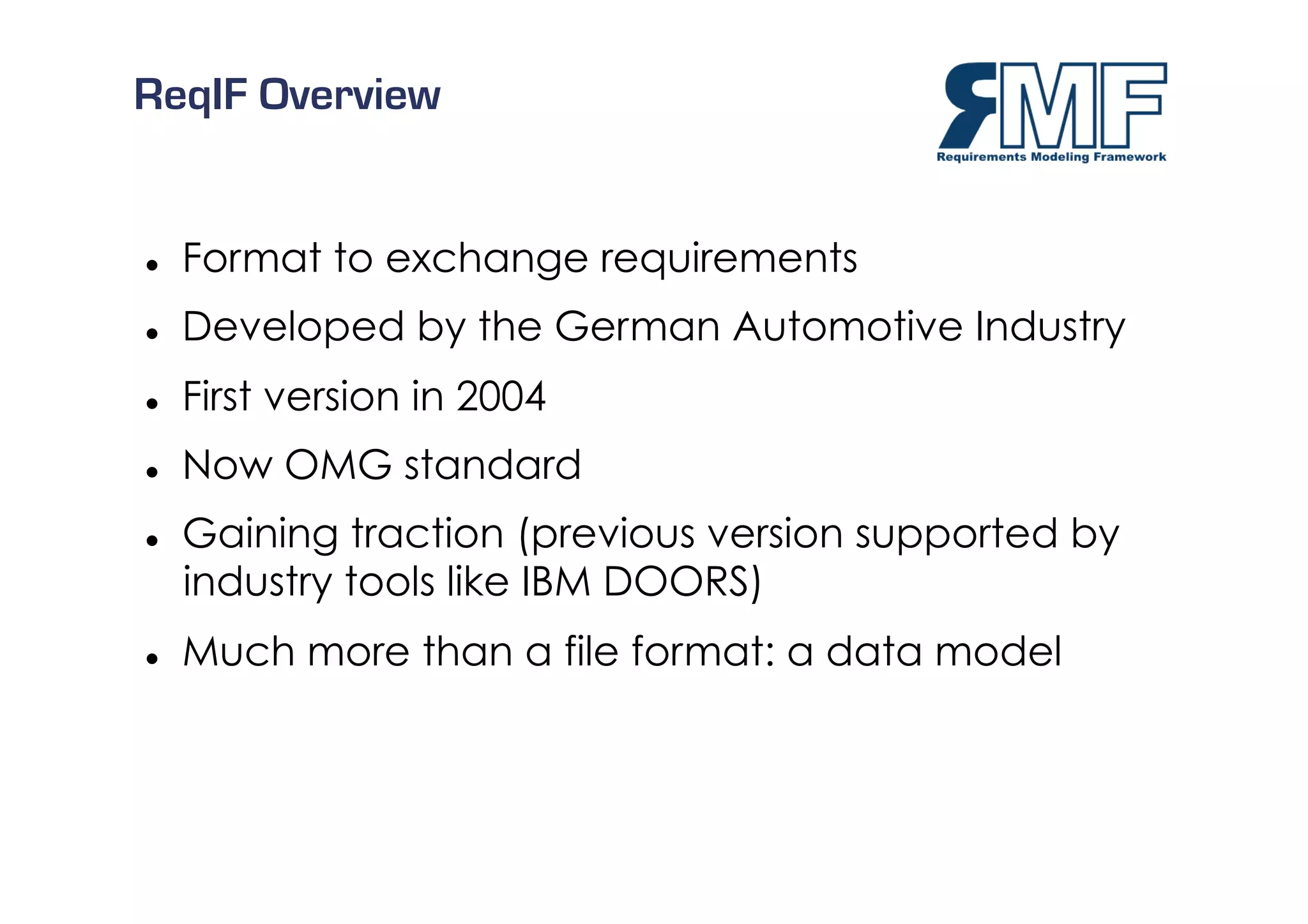 ReqIF Overview


    Format to exchange requirements
    Developed by the German Automotive Industry
    First version in 2004
    Now OMG standard
    Gaining traction (previous version supported by
     industry tools like IBM DOORS)
    Much more than a file format: a data model



                                                   8/27
 